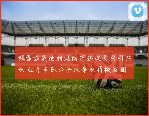 佩雷兹奥地利站防守违规受罚引热议 红牛车队公平性争议再掀波澜